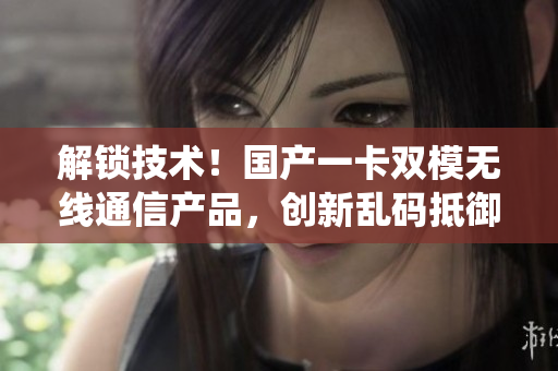 解锁技术！国产一卡双模无线通信产品，创新乱码抵御系统