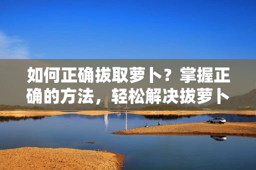 如何正确拔取萝卜？掌握正确的方法，轻松解决拔萝卜难题