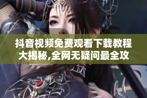 抖音视频免费观看下载教程大揭秘,全网无疑问最全攻略!
