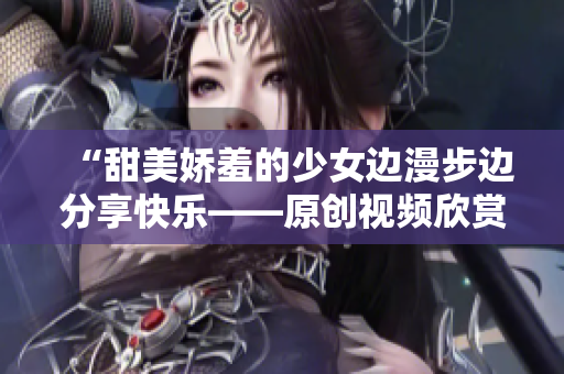 “甜美娇羞的少女边漫步边分享快乐——原创视频欣赏”