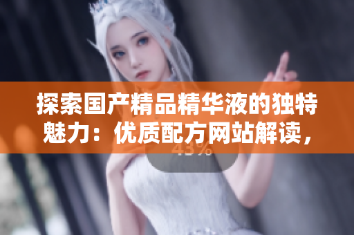 探索国产精品精华液的独特魅力：优质配方网站解读，护肤界新宠引领美肌革命