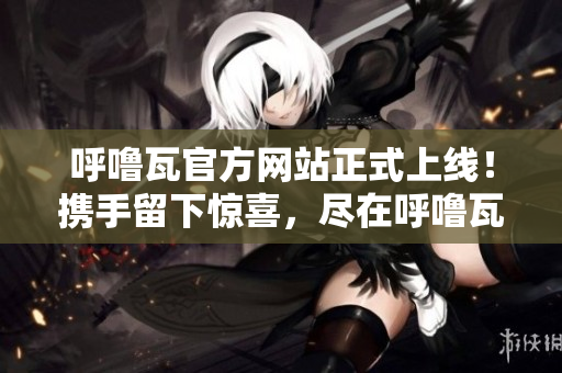 呼噜瓦官方网站正式上线！携手留下惊喜，尽在呼噜瓦官方网站！