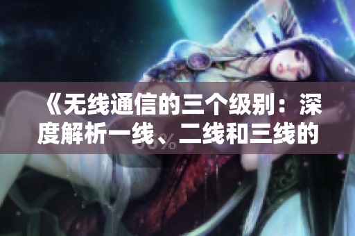 《无线通信的三个级别：深度解析一线、二线和三线的区别与发展趋势》