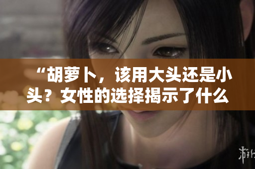 “胡萝卜，该用大头还是小头？女性的选择揭示了什么？”
