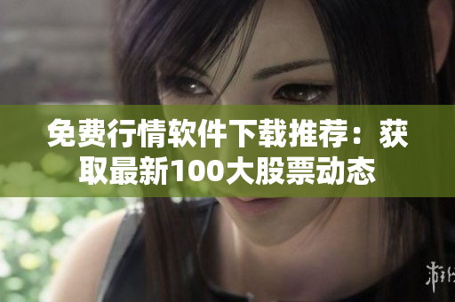 免费行情软件下载推荐：获取最新100大股票动态