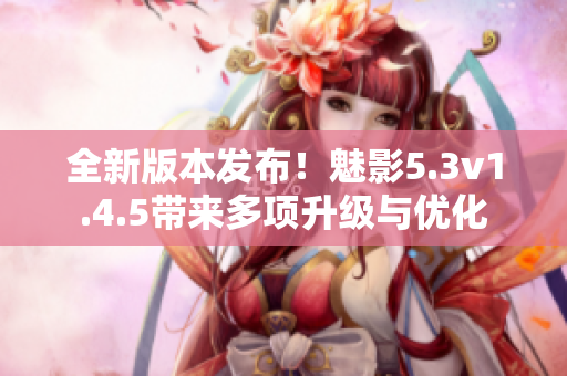 全新版本发布！魅影5.3v1.4.5带来多项升级与优化