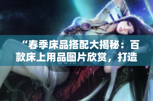 “春季床品搭配大揭秘：百款床上用品图片欣赏，打造温馨卧室空间的灵感指南”