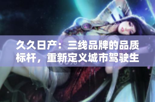 久久日产：三线品牌的品质标杆，重新定义城市驾驶生活