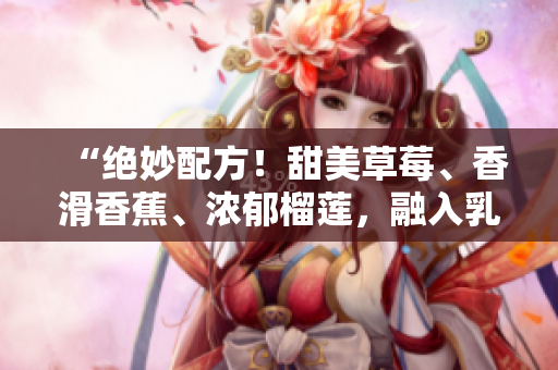 “绝妙配方！甜美草莓、香滑香蕉、浓郁榴莲，融入乳液，给你柔软丝滑肌肤的秘密！”