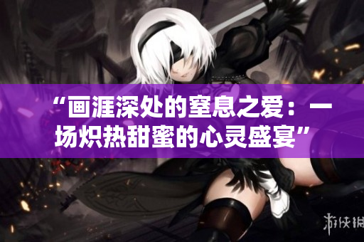 “画涯深处的窒息之爱：一场炽热甜蜜的心灵盛宴”