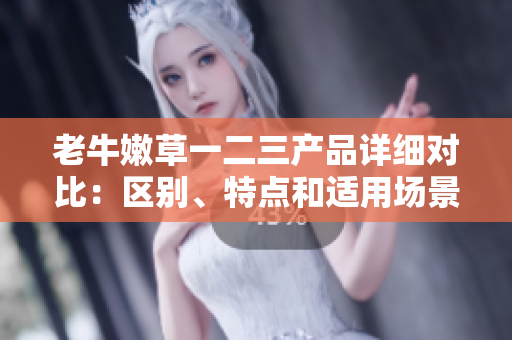 老牛嫩草一二三产品详细对比：区别、特点和适用场景分析