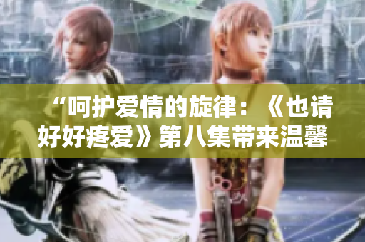 “呵护爱情的旋律：《也请好好疼爱》第八集带来温馨感动”