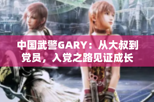 中国武警GARY：从大叔到党员，入党之路见证成长