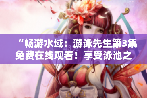 “畅游水域：游泳先生第3集免费在线观看！享受泳池之乐！”