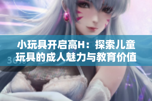 小玩具开启高H：探索儿童玩具的成人魅力与教育价值