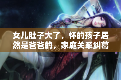 女儿肚子大了，怀的孩子居然是爸爸的，家庭关系纠葛大揭秘