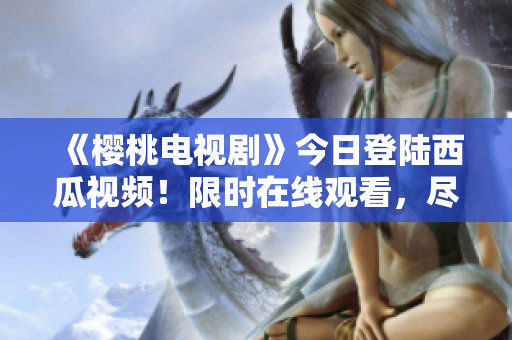 《樱桃电视剧》今日登陆西瓜视频！限时在线观看，尽享精彩剧集！