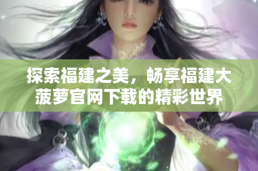 探索福建之美，畅享福建大菠萝官网下载的精彩世界