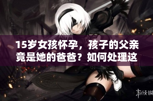 15岁女孩怀孕，孩子的父亲竟是她的爸爸？如何处理这一困境？