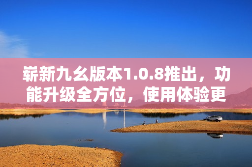 崭新九幺版本1.0.8推出，功能升级全方位，使用体验更优异