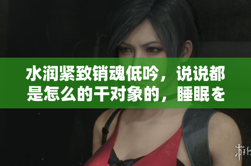 水润紧致销魂低吟，说说都是怎么的干对象的，睡眠を取らなくてもいい，睡觉抓着小鸡一晚上会怎样，睡过年纪最大的多少岁六十多，水润紧致销魂低吟古代504