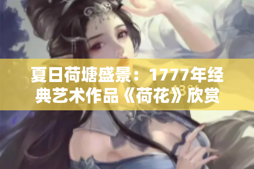 夏日荷塘盛景：1777年经典艺术作品《荷花》欣赏