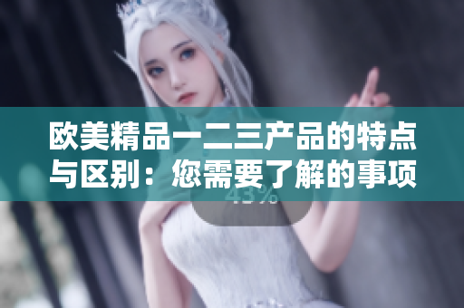 欧美精品一二三产品的特点与区别：您需要了解的事项
