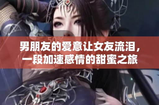 男朋友的爱意让女友流泪，一段加速感情的甜蜜之旅