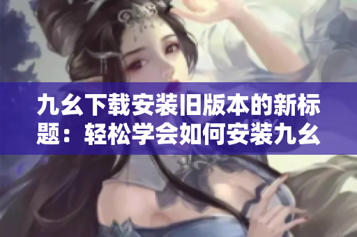 九幺下载安装旧版本的新标题：轻松学会如何安装九幺旧版本