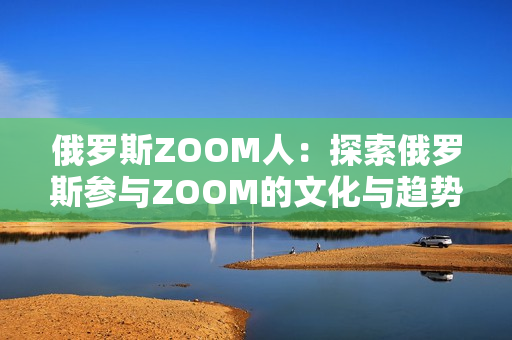 俄罗斯ZOOM人：探索俄罗斯参与ZOOM的文化与趋势