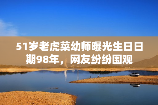 51岁老虎菜幼师曝光生日日期98年，网友纷纷围观