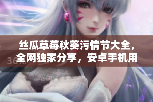 丝瓜草莓秋葵污情节大全，全网独家分享，安卓手机用户必备收藏。