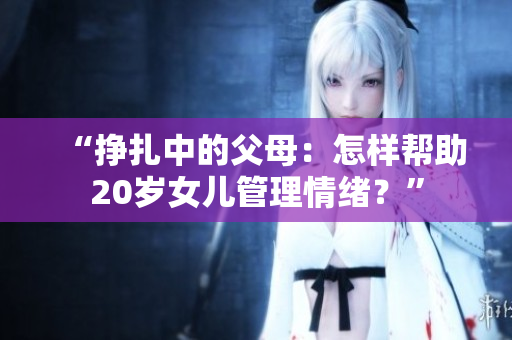 “挣扎中的父母：怎样帮助20岁女儿管理情绪？”