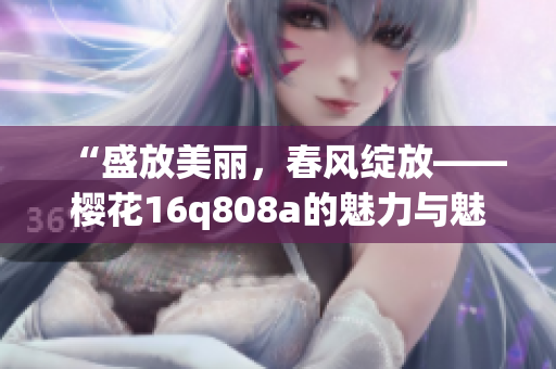 “盛放美丽，春风绽放——樱花16q808a的魅力与魅力”