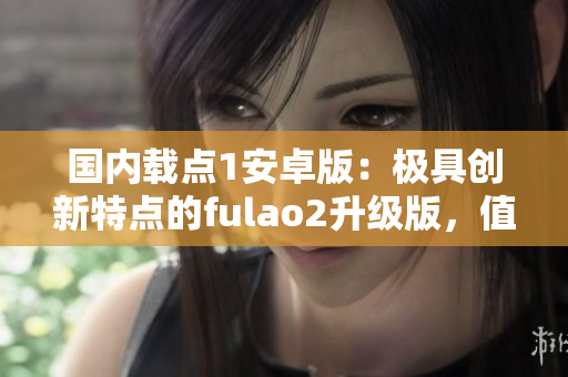 国内载点1安卓版：极具创新特点的fulao2升级版，值得体验!