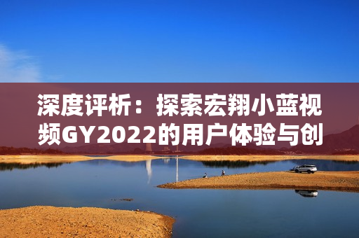 深度评析：探索宏翔小蓝视频GY2022的用户体验与创新之路