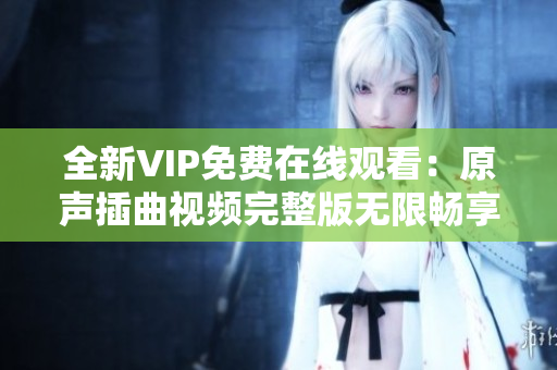 全新VIP免费在线观看：原声插曲视频完整版无限畅享