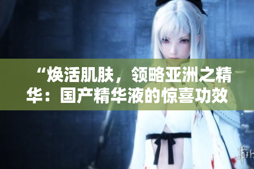 “焕活肌肤，领略亚洲之精华：国产精华液的惊喜功效”