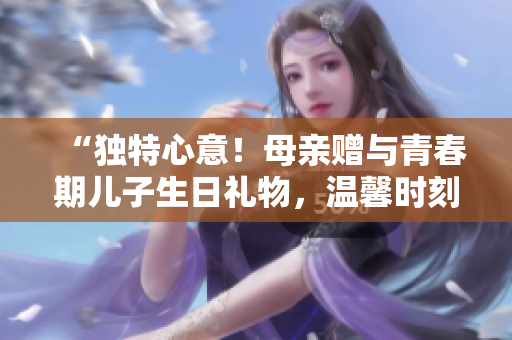 “独特心意！母亲赠与青春期儿子生日礼物，温馨时刻永存”