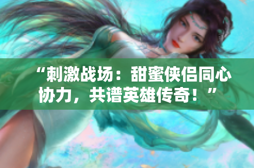“刺激战场：甜蜜侠侣同心协力，共谱英雄传奇！”