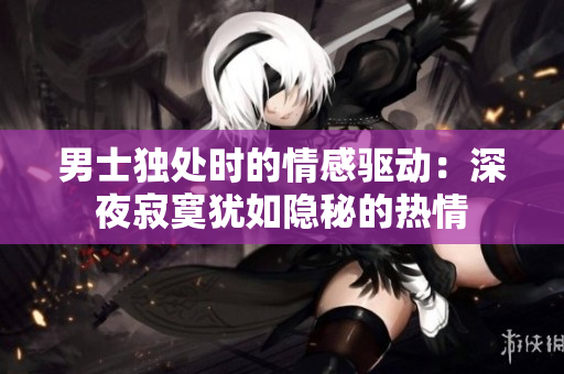 男士独处时的情感驱动：深夜寂寞犹如隐秘的热情