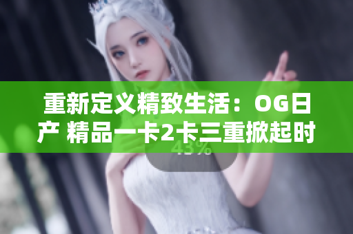 重新定义精致生活：OG日产 精品一卡2卡三重掀起时尚新风潮