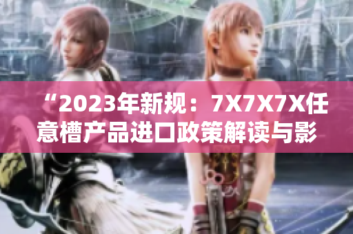 “2023年新规：7X7X7X任意槽产品进口政策解读与影响分析”