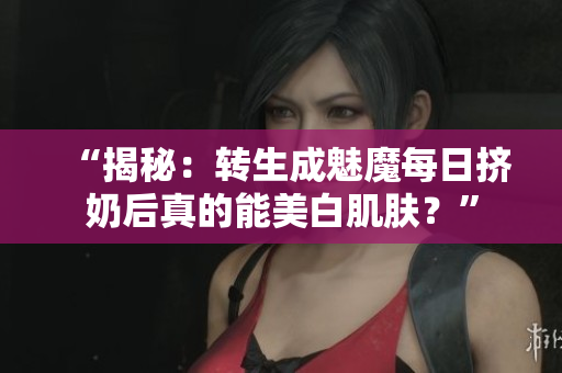 “揭秘：转生成魅魔每日挤奶后真的能美白肌肤？”