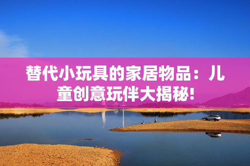 替代小玩具的家居物品：儿童创意玩伴大揭秘!