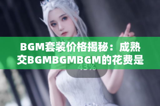 BGM套装价格揭秘：成熟交BGMBGMBGM的花费是多少？