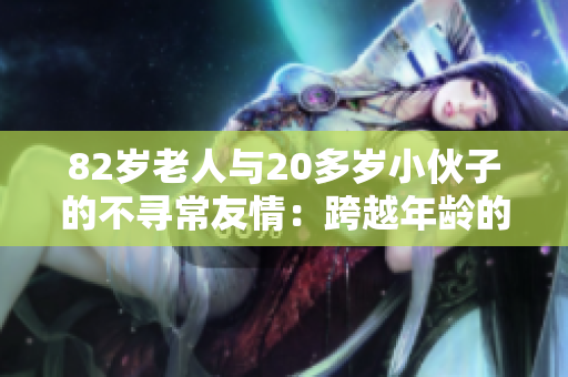 82岁老人与20多岁小伙子的不寻常友情：跨越年龄的心灵契合与互助故事