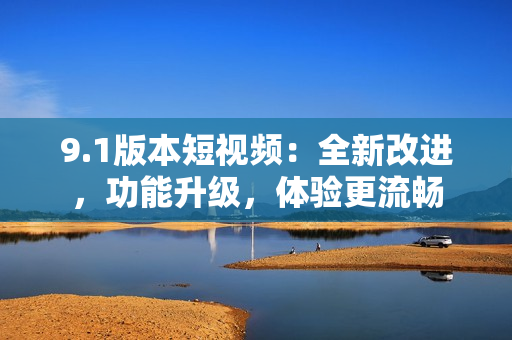 9.1版本短视频：全新改进，功能升级，体验更流畅