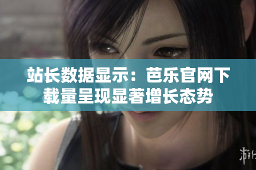 站长数据显示：芭乐官网下载量呈现显著增长态势