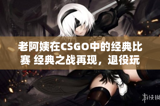 老阿姨在CSGO中的经典比赛 经典之战再现，退役玩家引爆电竞热潮